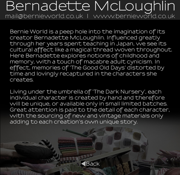 Bernadette McLoughlin Artist Statement: Bernie World is a peep hole into the imagination of its creator Bernadette McLoughlin. Influenced greatly through her years spent teaching in Japan, we see its cultural affect like a magical thread woven throughout. Here Bernadette explores notions of childhood and memory, with a touch of macabre adult cynicism. In effect, memories of The Good Old Days distorted by time and lovingly recaptured in the characters she creates. Living under the umbrella of The Dark Nursery, each individual character is created by hand and therefore will be unique, or available only in small limited batches. Great attention is paid to the detail of each character, with the sourcing of new and vintage materials  adding to each creations own unique story.
